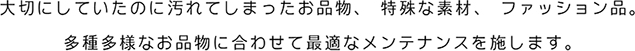 大切にしていたのに汚れてしまったお品物、特殊な素材、ファッション品。多種多様なお品物に合わせて最適なメンテナンスを施します。